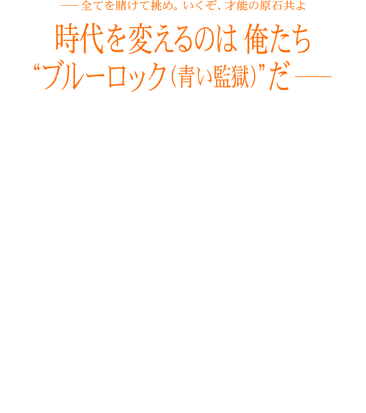 -全てを賭けて挑め。行くぞ、才能の原石共よ 時代を変えるのは俺たち“ブルーロック（青い監獄）”だ-
                                    日本をW杯優勝に導く世界一のストライカーを育てるため、
                                    日本フットボール連合は“ブルーロック（青い監獄）”プロジェクトを立ち上げる。プロジェクトに招待されたのは300人の高校生。しかも全員FW（フォワード）。
                                    脱落すれば将来、サッカー日本代表へ入る資格を失うという極限状態の中、
                                    選ばれし才能の原石たちは、ストライカーとしてのエゴを次々と覚醒させていく。
                                    時に他人を蹴落とし、時に自らの進化を以て、
                                    過酷なセレクションを生き残ったのは35人。
                                    エゴが渦巻く熱狂のサバイバルを乗り越えた彼らは、
                                    “ブルーロック（青い監獄）”プロジェクトの存続を賭けて、
                                    U-20日本代表との史上最もイカれた大一番(ビッグマッチ)へと挑む！
                                    今、己のエゴを世界に刻むため、自らの手で運命を変えるため、史上最もアツい戦い<試合>が始まる