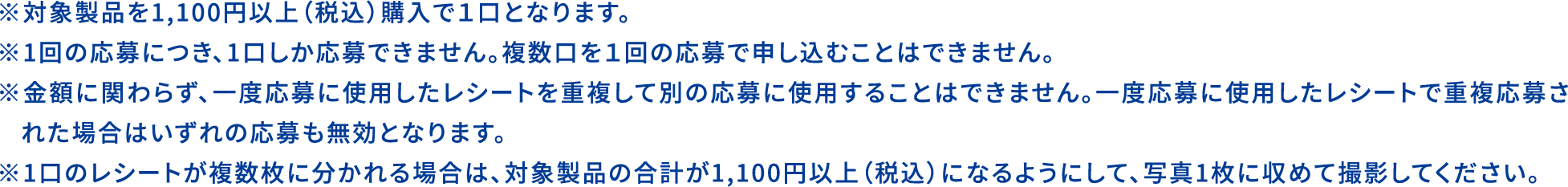 
                                        ※対象製品を1,100円以上（税込）購入で1口となります。
                                        ※1回の応募につき、1口しか応募できません。複数口を1回の応募で申し込むことはできません。
                                        ※金額に関わらず、一度応募に使用したレシートを重複して別の応募に使用することはできません。一度応募に使用したレシートで重複応募された場合はいずれの応募も無効となります。
                                        ※1口のレシートが複数枚に分かれる場合は、対象製品の合計が1,100円以上（税込）になるようにして、写真1枚に収めて撮影してください。